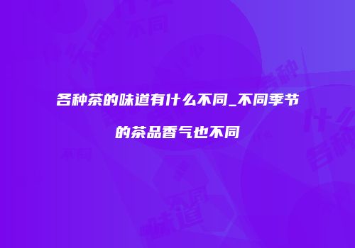 各种茶的味道有什么不同_不同季节的茶品香气也不同