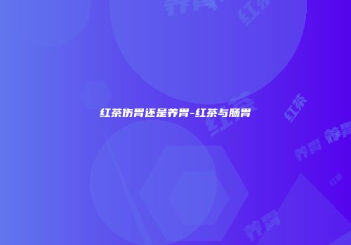 红茶伤胃还是养胃-红茶与肠胃