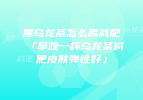 黑乌龙茶怎么喝减肥「早晚一杯乌龙茶减肥皮肤弹性好」