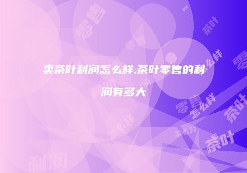 卖茶叶利润怎么样,茶叶零售的利润有多大