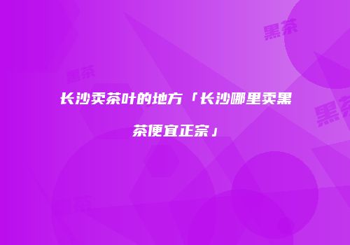 长沙卖茶叶的地方「长沙哪里卖黑茶便宜正宗」