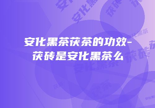 安化黑茶茯茶的功效-茯砖是安化黑茶么