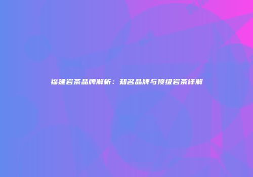 福建岩茶品牌解析：知名品牌与顶级岩茶详解