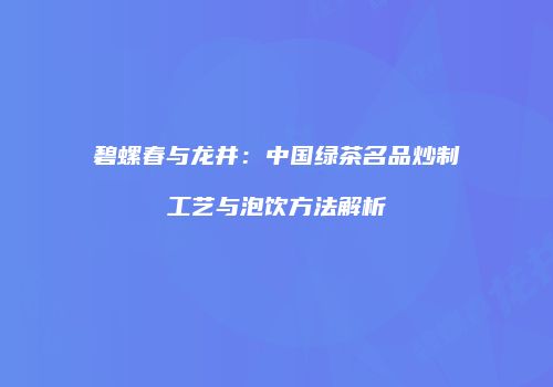 碧螺春与龙井：中国绿茶名品炒制工艺与泡饮方法解析