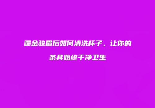 喝金骏眉后如何清洗杯子，让你的茶具始终干净卫生