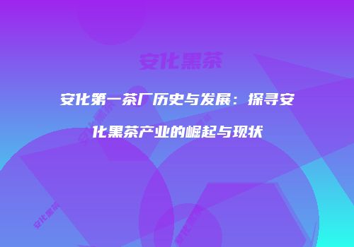 安化第一茶厂历史与发展：探寻安化黑茶产业的崛起与现状