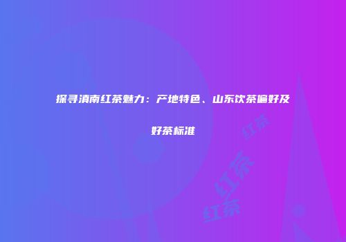探寻滇南红茶魅力：产地特色、山东饮茶偏好及好茶标准