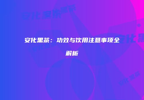 安化黑茶：功效与饮用注意事项全解析