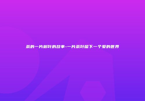 茶的一片树叶的故事-一片茶叶留下一个爱的世界