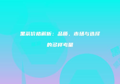 黑茶价格解析：品质、市场与选择的多样考量