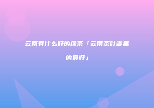 云南有什么好的绿茶「云南茶叶哪里的最好」