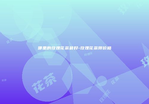 哪里的玫瑰花茶最好-玫瑰花茶得价格