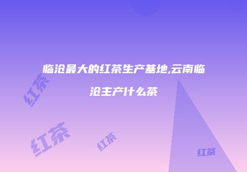 临沧最大的红茶生产基地,云南临沧主产什么茶
