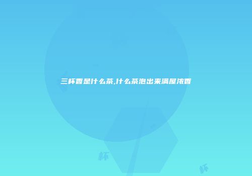 三杯香是什么茶,什么茶泡出来满屋浓香