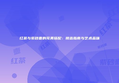 红茶与紫砂壶的完美搭配：挑选指南与艺术品味