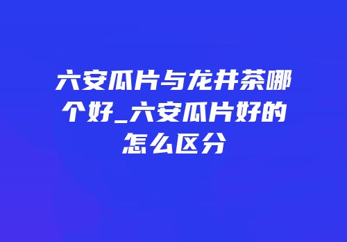 六安瓜片与龙井茶哪个好_六安瓜片好的怎么区分