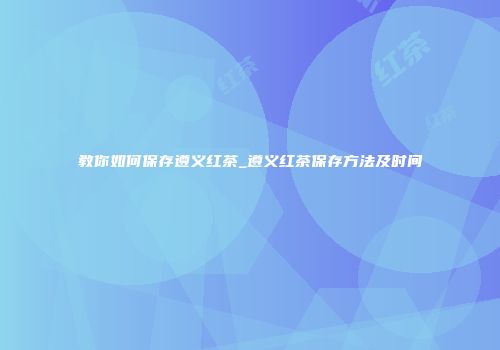 教你如何保存遵义红茶_遵义红茶保存方法及时间