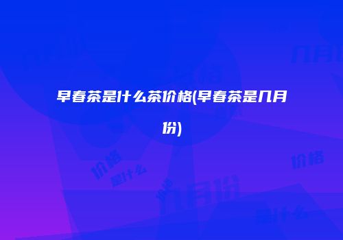 早春茶是什么茶价格(早春茶是几月份)