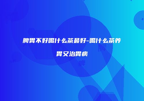 脾胃不好喝什么茶最好-喝什么茶养胃又治胃病