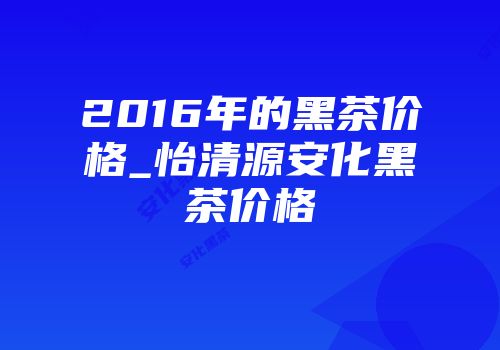 2016年的黑茶价格_怡清源安化黑茶价格