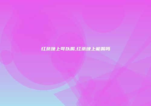 红茶晚上可以喝,红茶晚上能喝吗