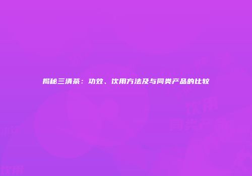 揭秘三清茶：功效、饮用方法及与同类产品的比较