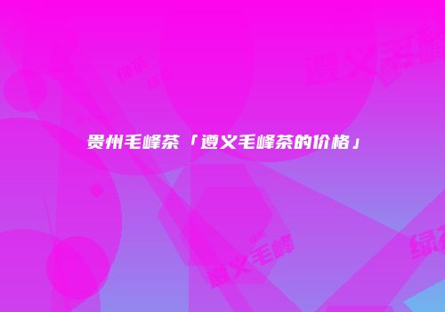 贵州毛峰茶「遵义毛峰茶的价格」