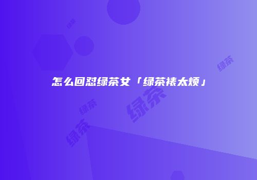 怎么回怼绿茶女「绿茶裱太烦」