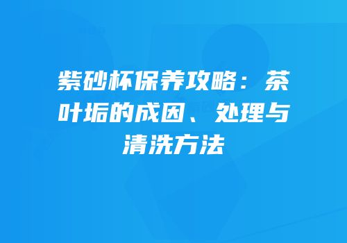 紫砂杯保养攻略：茶叶垢的成因、处理与清洗方法