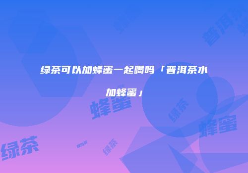 绿茶可以加蜂蜜一起喝吗「普洱茶水加蜂蜜」