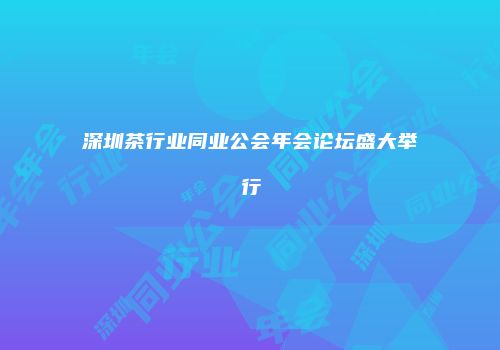 深圳茶行业同业公会年会论坛盛大举行