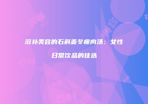 滋补美容的石斛麦冬瘦肉汤：女性日常饮品的佳选