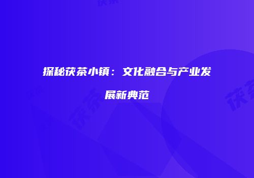 探秘茯茶小镇：文化融合与产业发展新典范