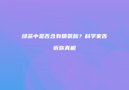 绿茶中是否含有精氨酸？科学家告诉你真相