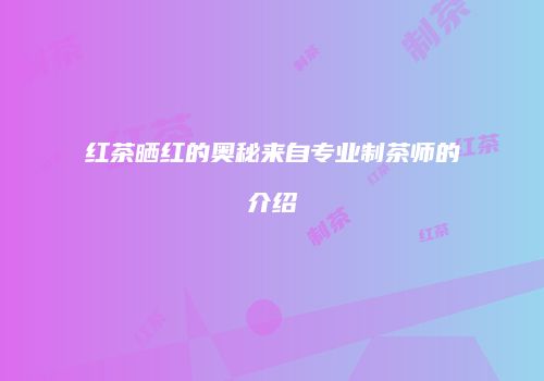 红茶晒红的奥秘来自专业制茶师的介绍