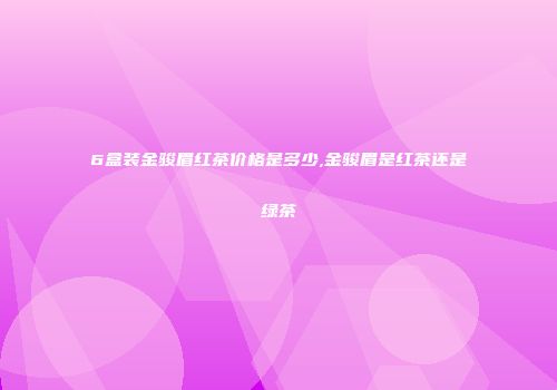 6盒装金骏眉红茶价格是多少,金骏眉是红茶还是绿茶