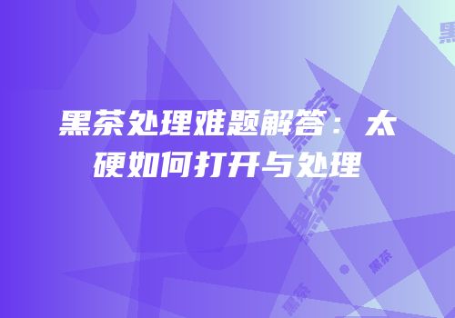 黑茶处理难题解答：太硬如何打开与处理
