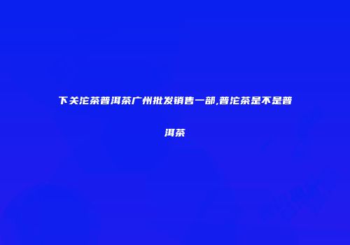 下关沱茶普洱茶广州批发销售一部,普沱茶是不是普洱茶