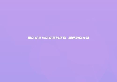 黑乌龙茶与乌龙茶的区别_黑色的乌龙茶