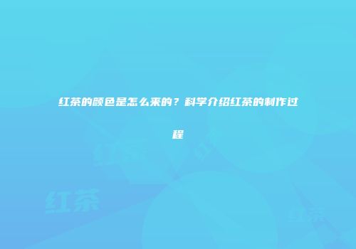 红茶的颜色是怎么来的？科学介绍红茶的制作过程