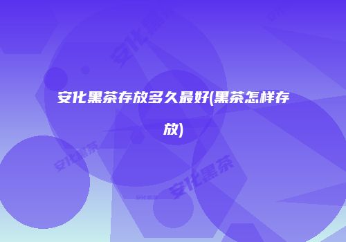 安化黑茶存放多久最好(黑茶怎样存放)