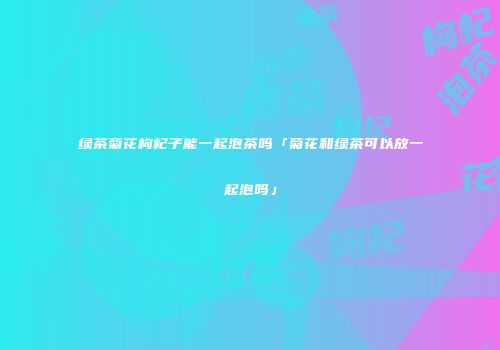 绿茶菊花枸杞子能一起泡茶吗「菊花和绿茶可以放一起泡吗」