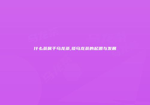 什么茶属于乌龙茶,谈乌龙茶的起源与发展