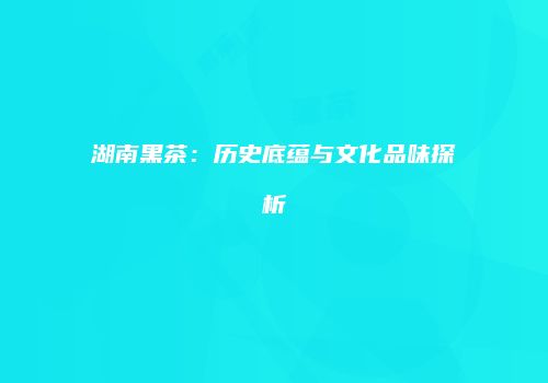 湖南黑茶：历史底蕴与文化品味探析