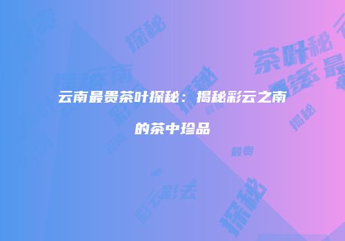 云南最贵茶叶探秘：揭秘彩云之南的茶中珍品