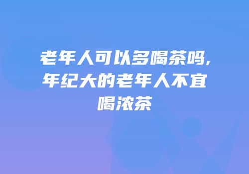 老年人可以多喝茶吗,年纪大的老年人不宜喝浓茶