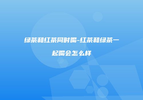 绿茶和红茶同时喝-红茶和绿茶一起喝会怎么样