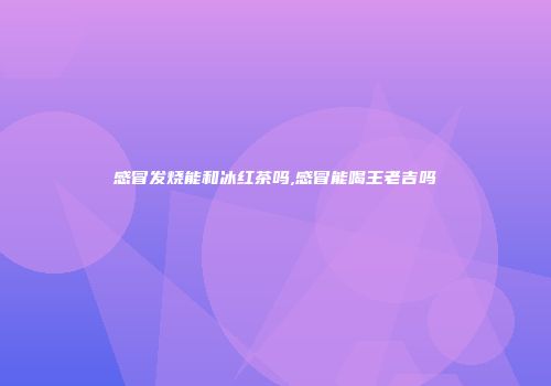 感冒发烧能和冰红茶吗,感冒能喝王老吉吗