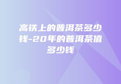 高铁上的普洱茶多少钱-20年的普洱茶值多少钱