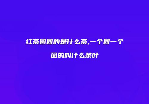 红茶圆圈的是什么茶,一个圈一个圈的叫什么茶叶